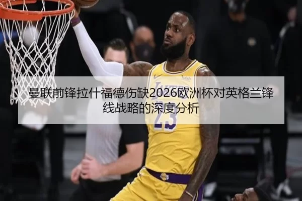 曼联前锋拉什福德伤缺2026欧洲杯对英格兰锋线战略的深度分析
