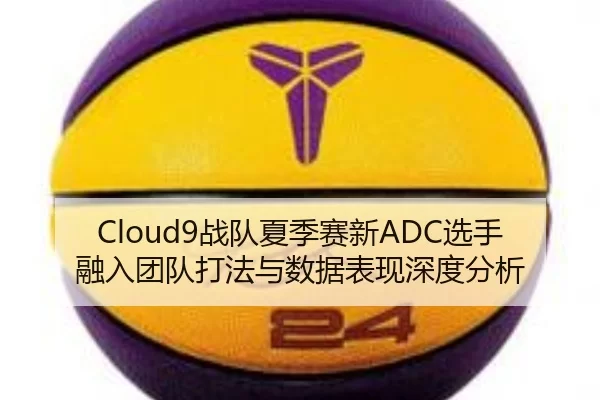 Cloud9战队夏季赛新ADC选手融入团队打法与数据表现深度分析